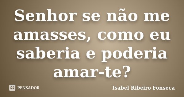 Senhor se não me amasses, como eu saberia e poderia amar-te?... Frase de Isabel Ribeiro Fonseca.