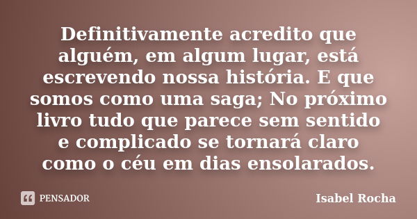 Definitivamente acredito que alguém, em algum lugar, está escrevendo nossa história. E que somos como uma saga; No próximo livro tudo que parece sem sentido e c... Frase de Isabel Rocha.