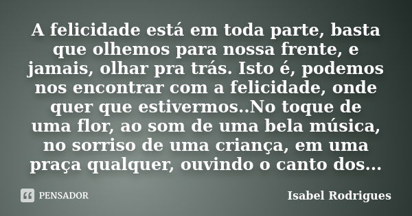 A felicidade está em toda parte, basta que olhemos para nossa frente, e jamais, olhar pra trás. Isto é, podemos nos encontrar com a felicidade, onde quer que es... Frase de Isabel Rodrigues.