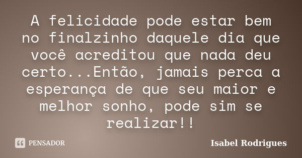 A felicidade pode estar bem no finalzinho daquele dia que você acreditou que nada deu certo...Então, jamais perca a esperança de que seu maior e melhor sonho, p... Frase de Isabel Rodrigues.