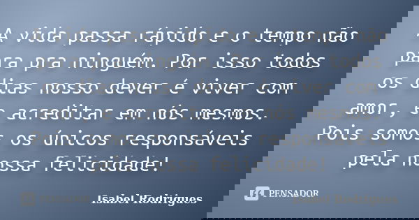 A vida passa rápido e o tempo não para pra ninguém. Por isso todos os dias nosso dever é viver com amor, e acreditar em nós mesmos. Pois somos os únicos respons... Frase de Isabel Rodrigues.