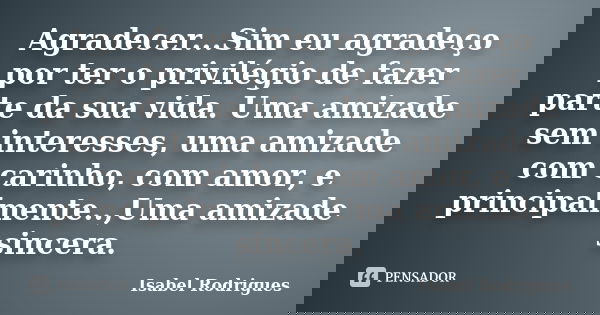 Agradecer...Sim eu agradeço por ter o privilégio de fazer parte da sua vida. Uma amizade sem interesses, uma amizade com carinho, com amor, e principalmente..,U... Frase de Isabel Rodrigues.