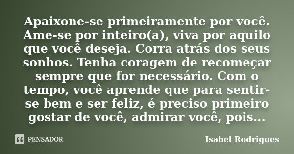 Apaixone-se primeiramente por você. Ame-se por inteiro(a), viva por aquilo que você deseja. Corra atrás dos seus sonhos. Tenha coragem de recomeçar sempre que f... Frase de Isabel Rodrigues.