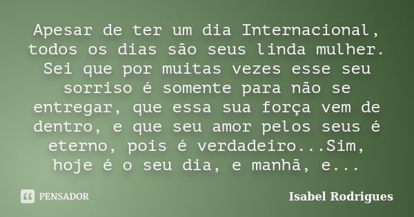 Apesar de ter um dia Internacional, todos os dias são seus linda mulher. Sei que por muitas vezes esse seu sorriso é somente para não se entregar, que essa sua ... Frase de Isabel Rodrigues.