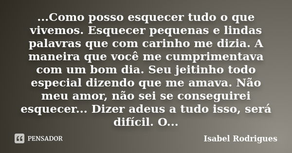 ...Como posso esquecer tudo o que vivemos. Esquecer pequenas e lindas palavras que com carinho me dizia. A maneira que você me cumprimentava com um bom dia. Seu... Frase de Isabel Rodrigues.