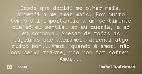 Desde que decidi me olhar mais, aprendi a me amar mais. Por muito tempo dei importância a um sentimento que só eu sentia, só eu queria, e só eu sonhava. Apesar ... Frase de Isabel Rodrigues.