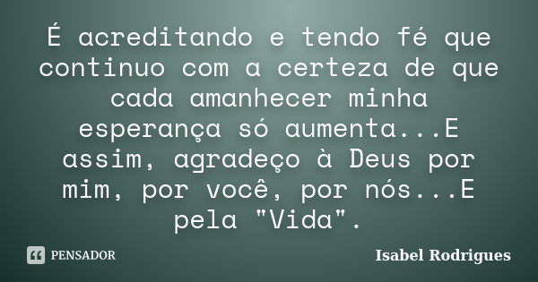 É acreditando e tendo fé que continuo com a certeza de que cada amanhecer minha esperança só aumenta...E assim, agradeço à Deus por mim, por você, por nós...E p... Frase de Isabel Rodrigues.