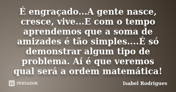 É engraçado...A gente nasce, cresce, vive...E com o tempo aprendemos que a soma de amizades é tão simples....É só demonstrar algum tipo de problema. Aí é que ve... Frase de Isabel Rodrigues.