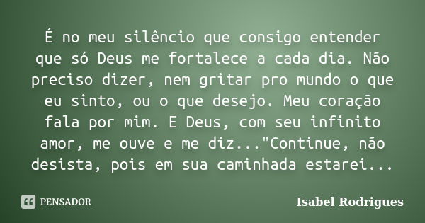 É no meu silêncio que consigo entender que só Deus me fortalece a cada dia. Não preciso dizer, nem gritar pro mundo o que eu sinto, ou o que desejo. Meu coração... Frase de Isabel Rodrigues.