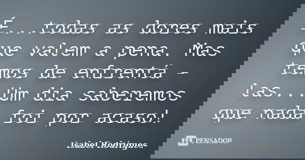É...todas as dores mais que valem a pena. Mas temos de enfrentá - las...Um dia saberemos que nada foi por acaso!... Frase de Isabel Rodrigues.