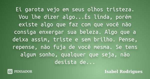 Ei garota vejo em seus olhos tristeza. Vou lhe dizer algo...És linda, porém existe algo que faz com que você não consiga enxergar sua beleza. Algo que a deixa a... Frase de Isabel Rodrigues.