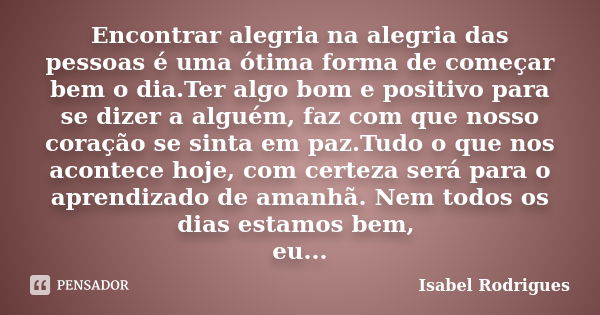 Encontrar alegria na alegria das pessoas é uma ótima forma de começar bem o dia.Ter algo bom e positivo para se dizer a alguém, faz com que nosso coração se sin... Frase de Isabel Rodrigues.