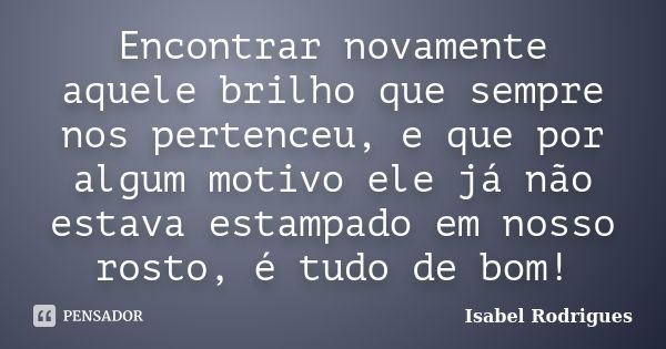 Encontrar novamente aquele brilho que sempre nos pertenceu, e que por algum motivo ele já não estava estampado em nosso rosto, é tudo de bom!... Frase de Isabel Rodrigues.