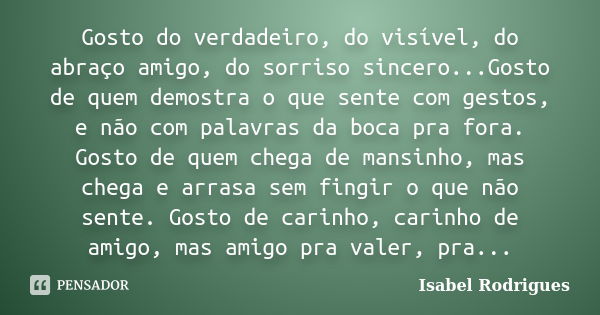 Gosto do verdadeiro, do visível, do abraço amigo, do sorriso sincero...Gosto de quem demostra o que sente com gestos, e não com palavras da boca pra fora. Gosto... Frase de Isabel Rodrigues.