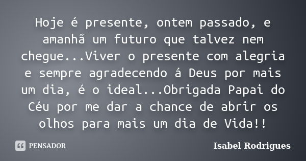 Hoje é presente, ontem passado, e amanhã um futuro que talvez nem chegue...Viver o presente com alegria e sempre agradecendo á Deus por mais um dia, é o ideal..... Frase de Isabel Rodrigues.