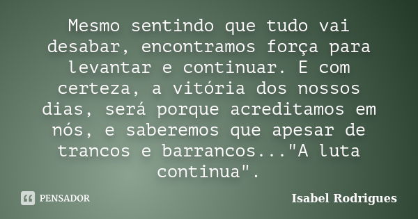 Mesmo sentindo que tudo vai desabar, encontramos força para levantar e continuar. E com certeza, a vitória dos nossos dias, será porque acreditamos em nós, e sa... Frase de Isabel Rodrigues.