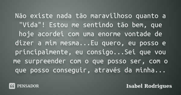 Não existe nada tão maravilhoso quanto a "Vida"! Estou me sentindo tão bem, que hoje acordei com uma enorme vontade de dizer a mim mesma...Eu quero, e... Frase de Isabel Rodrigues.