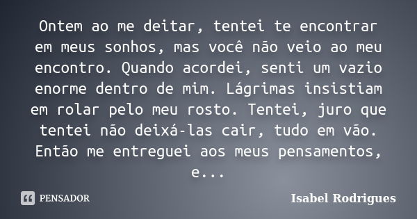 Ontem ao me deitar, tentei te encontrar em meus sonhos, mas você não veio ao meu encontro. Quando acordei, senti um vazio enorme dentro de mim. Lágrimas insisti... Frase de Isabel Rodrigues.