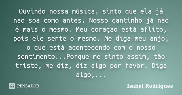 Ouvindo nossa música, sinto que ela já não soa como antes. Nosso cantinho já não é mais o mesmo. Meu coração está aflito, pois ele sente o mesmo. Me diga meu an... Frase de Isabel Rodrigues.