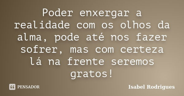 Poder enxergar a realidade com os olhos da alma, pode até nos fazer sofrer, mas com certeza lá na frente seremos gratos!... Frase de Isabel Rodrigues.