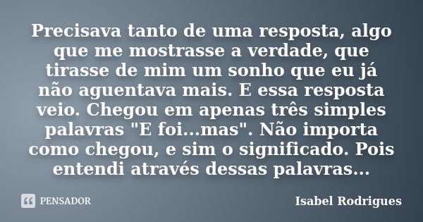 Precisava tanto de uma resposta, algo que me mostrasse a verdade, que tirasse de mim um sonho que eu já não aguentava mais. E essa resposta veio. Chegou em apen... Frase de Isabel Rodrigues.