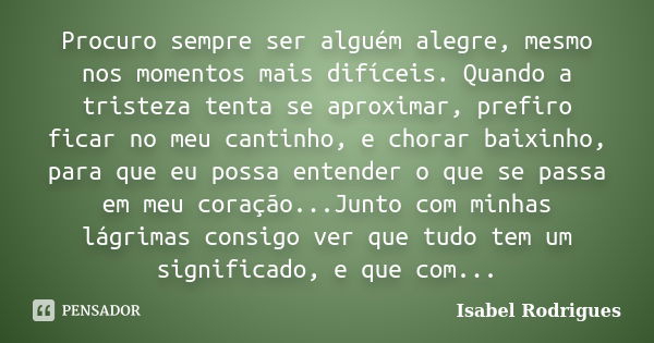 Procuro sempre ser alguém alegre, mesmo nos momentos mais difíceis. Quando a tristeza tenta se aproximar, prefiro ficar no meu cantinho, e chorar baixinho, para... Frase de Isabel Rodrigues.