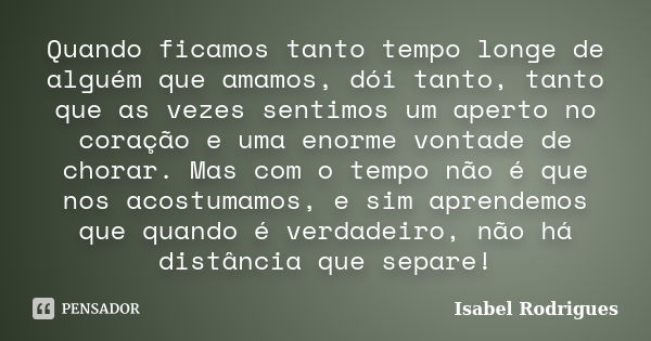 Quando ficamos tanto tempo longe de alguém que amamos, dói tanto, tanto que as vezes sentimos um aperto no coração e uma enorme vontade de chorar. Mas com o tem... Frase de Isabel Rodrigues.