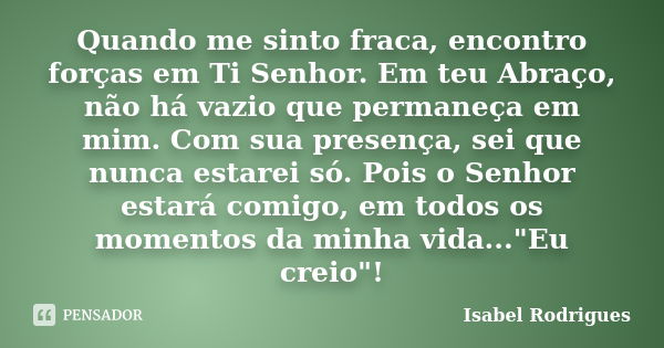 Quando me sinto fraca, encontro forças em Ti Senhor. Em teu Abraço, não há vazio que permaneça em mim. Com sua presença, sei que nunca estarei só. Pois o Senhor... Frase de Isabel Rodrigues.