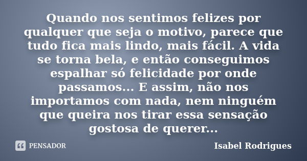 Quando nos sentimos felizes por qualquer que seja o motivo, parece que tudo fica mais lindo, mais fácil. A vida se torna bela, e então conseguimos espalhar só f... Frase de Isabel Rodrigues.