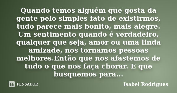 Quando temos alguém que gosta da gente pelo simples fato de existirmos, tudo parece mais bonito, mais alegre. Um sentimento quando é verdadeiro, qualquer que se... Frase de Isabel Rodrigues.