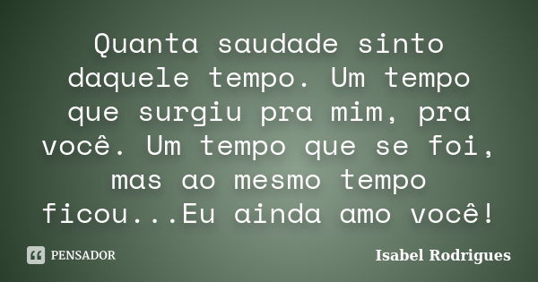 Quanta saudade sinto daquele tempo. Um tempo que surgiu pra mim, pra você. Um tempo que se foi, mas ao mesmo tempo ficou...Eu ainda amo você!... Frase de Isabel Rodrigues.