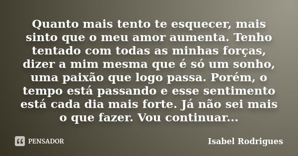 Quanto mais tento te esquecer, mais sinto que o meu amor aumenta. Tenho tentado com todas as minhas forças, dizer a mim mesma que é só um sonho, uma paixão que ... Frase de Isabel Rodrigues.