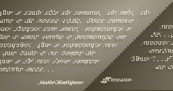 Que a cada dia da semana, do mês, do ano e da nossa vida, Deus renove nossas forças com amor, esperança e fé...Que o amor venha e permaneça em nossos corações. ... Frase de Isabel Rodrigues.
