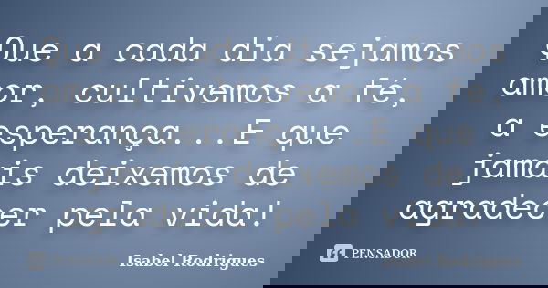 Que a cada dia sejamos amor, cultivemos a fé, a esperança...E que jamais deixemos de agradecer pela vida!... Frase de Isabel Rodrigues.