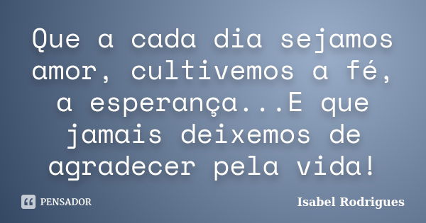 Que a cada dia sejamos amor, cultivemos a fé, a esperança...E que jamais deixemos de agradecer pela vida!... Frase de Isabel Rodrigues.