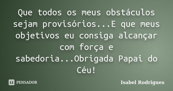 Que todos os meus obstáculos sejam provisórios...E que meus objetivos eu consiga alcançar com força e sabedoria...Obrigada Papai do Céu!... Frase de Isabel Rodrigues.