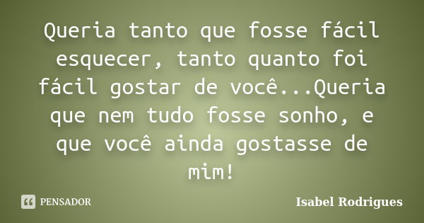 Queria tanto que fosse fácil esquecer, tanto quanto foi fácil gostar de você...Queria que nem tudo fosse sonho, e que você ainda gostasse de mim!... Frase de Isabel Rodrigues.