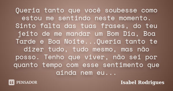 Queria tanto que você soubesse como estou me sentindo neste momento. Sinto falta das tuas frases, do teu jeito de me mandar um Bom Dia, Boa Tarde e Boa Noite...... Frase de Isabel Rodrigues.