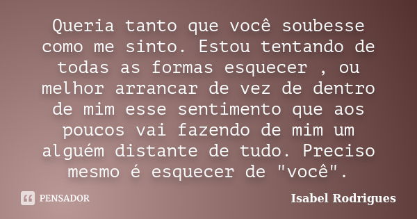 Queria tanto que você soubesse como me sinto. Estou tentando de todas as formas esquecer , ou melhor arrancar de vez de dentro de mim esse sentimento que aos po... Frase de Isabel Rodrigues.