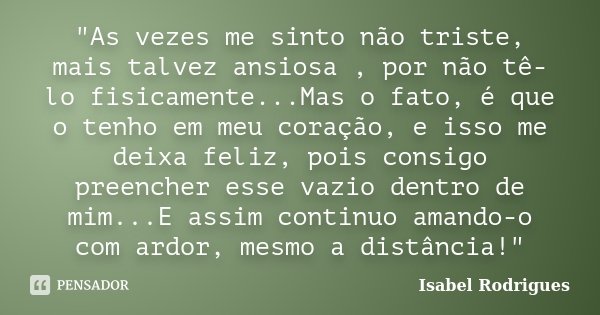 "As vezes me sinto não triste, mais talvez ansiosa , por não tê-lo fisicamente...Mas o fato, é que o tenho em meu coração, e isso me deixa feliz, pois cons... Frase de Isabel Rodrigues.