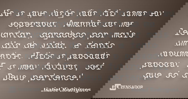 Se o que hoje não foi como eu esperava. Amanhã ao me levantar, agradeço por mais um dia de vida, e tento novamente. Pois o passado passou. E o meu futuro, sei q... Frase de Isabel Rodrigues.