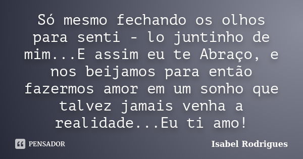 Só mesmo fechando os olhos para senti - lo juntinho de mim...E assim eu te Abraço, e nos beijamos para então fazermos amor em um sonho que talvez jamais venha a... Frase de Isabel Rodrigues.