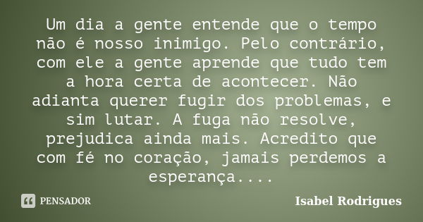 Um dia a gente entende que o tempo não é nosso inimigo. Pelo contrário, com ele a gente aprende que tudo tem a hora certa de acontecer. Não adianta querer fugir... Frase de Isabel Rodrigues.