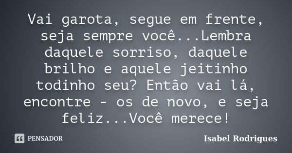 Vai garota, segue em frente, seja sempre você...Lembra daquele sorriso, daquele brilho e aquele jeitinho todinho seu? Então vai lá, encontre - os de novo, e sej... Frase de Isabel Rodrigues.