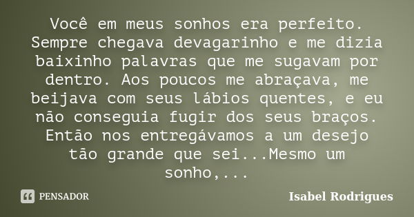 Você em meus sonhos era perfeito. Sempre chegava devagarinho e me dizia baixinho palavras que me sugavam por dentro. Aos poucos me abraçava, me beijava com seus... Frase de Isabel Rodrigues.