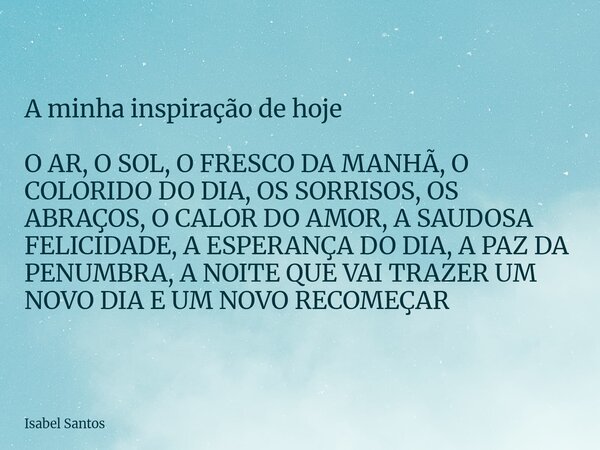 A minha inspiração de hoje O AR, O SOL, O FRESCO DA MANHÃ, O COLORIDO DO DIA, OS SORRISOS, OS ABRAÇOS, O CALOR DO AMOR, A SAUDOSA FELICIDADE, A ESPERANÇA DO DIA... Frase de Isabel Santos.