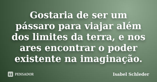 Gostaria de ser um pássaro para viajar além dos limites da terra, e nos ares encontrar o poder existente na imaginação.... Frase de Isabel Schleder.