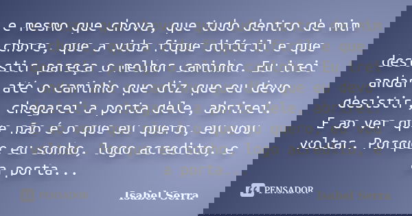 e mesmo que chova, que tudo dentro de mim chore, que a vida fique difícil e que desistir pareça o melhor caminho. Eu irei andar até o caminho que diz que eu dev... Frase de Isabel Serra.