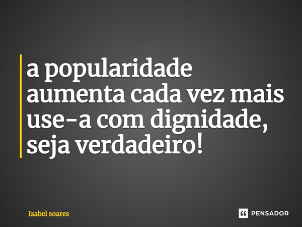 ⁠a popularidade aumenta cada vez mais use-a com dignidade, seja verdadeiro!... Frase de Isabel soares.