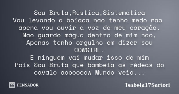 Sou Bruta,Rustica,Sistemática Vou levando a boiada nao tenho medo nao apena vou ouvir a voz do meu coração. Nao guardo mágua dentro de mim nao, Apenas tenho org... Frase de Isabela17Sartori.